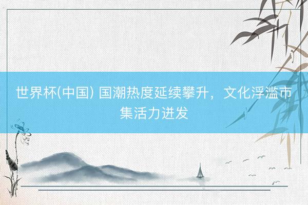 世界杯(中国) 国潮热度延续攀升,文化浮滥市集活力迸发