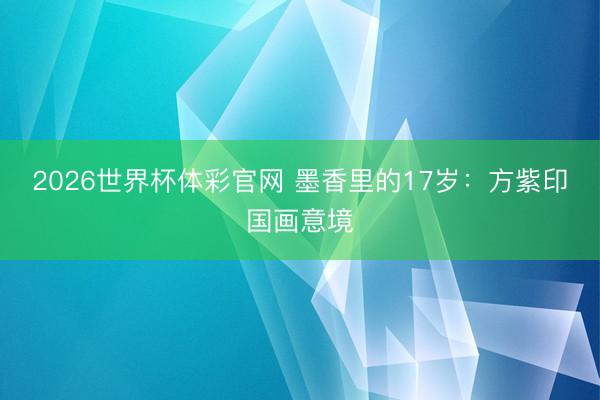 2026世界杯体彩官网 墨香里的17岁：方紫印国画意境