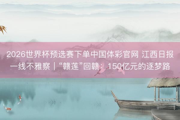 2026世界杯预选赛下单中国体彩官网 江西日报一线不雅察｜“赣莲”回赣：150亿元的逐梦路