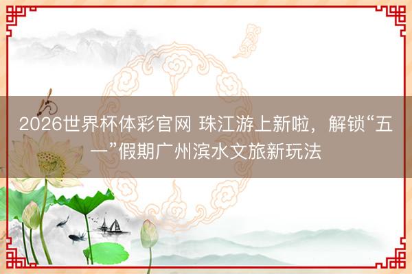 2026世界杯体彩官网 珠江游上新啦，解锁“五一”假期广州滨水文旅新玩法