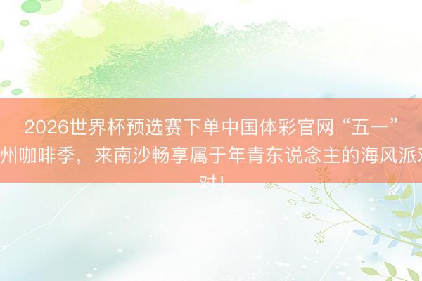 2026世界杯预选赛下单中国体彩官网 “五一”广州咖啡季，来南沙畅享属于年青东说念主的海风派对！