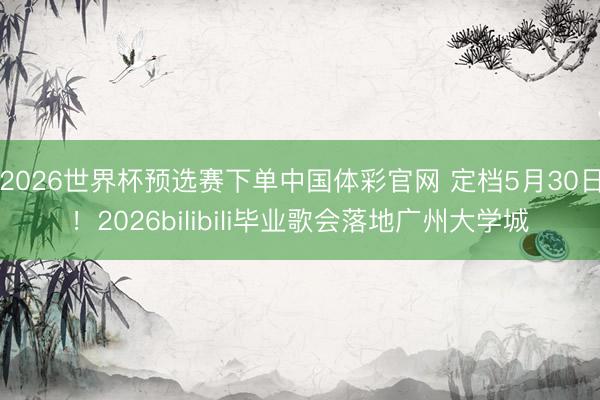 2026世界杯预选赛下单中国体彩官网 定档5月30日！2026bilibili毕业歌会落地广州大学城