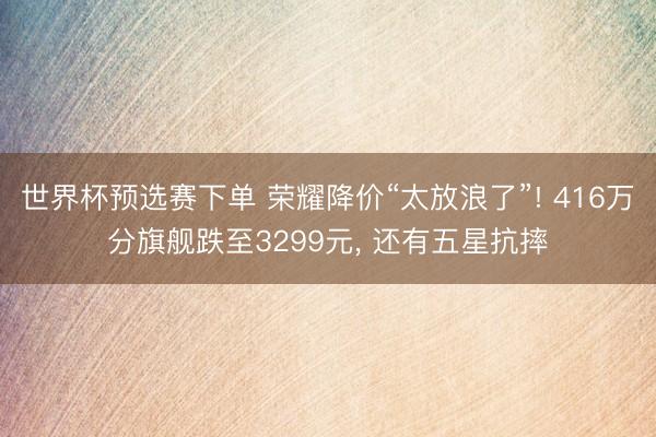 世界杯预选赛下单 荣耀降价“太放浪了”! 416万分旗舰跌至3299元， 还有五星抗摔