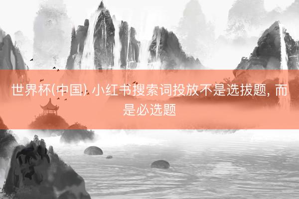 世界杯(中国) 小红书搜索词投放不是选拔题, 而是必选题