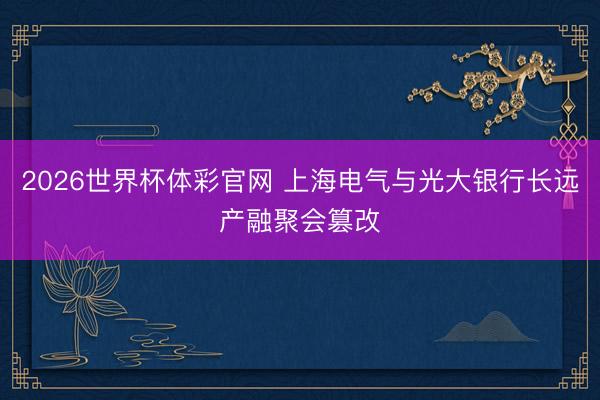 2026世界杯体彩官网 上海电气与光大银行长远产融聚会篡改