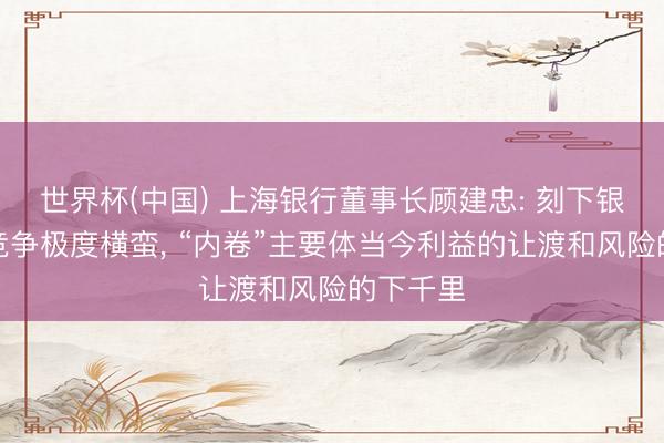 世界杯(中国) 上海银行董事长顾建忠: 刻下银行业的竞争极度横蛮， “内卷”主要体当今利益的让渡和风险的下千里