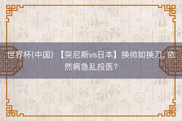 世界杯(中国) 【突尼斯vs日本】换帅如换刀, 依然病急乱投医?